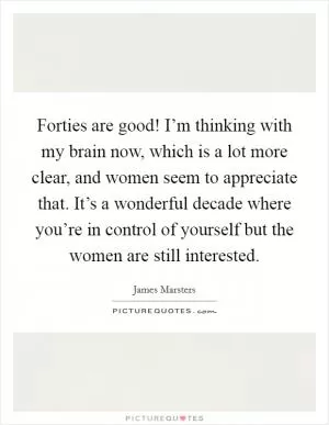 Forties are good! I’m thinking with my brain now, which is a lot more clear, and women seem to appreciate that. It’s a wonderful decade where you’re in control of yourself but the women are still interested Picture Quote #1
