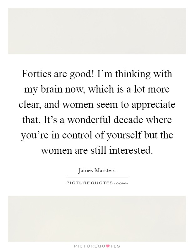 Forties are good! I'm thinking with my brain now, which is a lot more clear, and women seem to appreciate that. It's a wonderful decade where you're in control of yourself but the women are still interested. Picture Quote #1