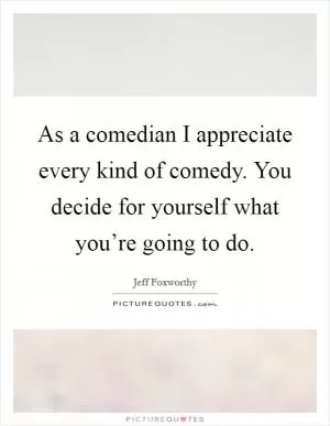 As a comedian I appreciate every kind of comedy. You decide for yourself what you’re going to do Picture Quote #1