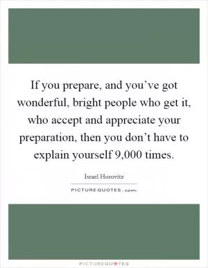 If you prepare, and you’ve got wonderful, bright people who get it, who accept and appreciate your preparation, then you don’t have to explain yourself 9,000 times Picture Quote #1