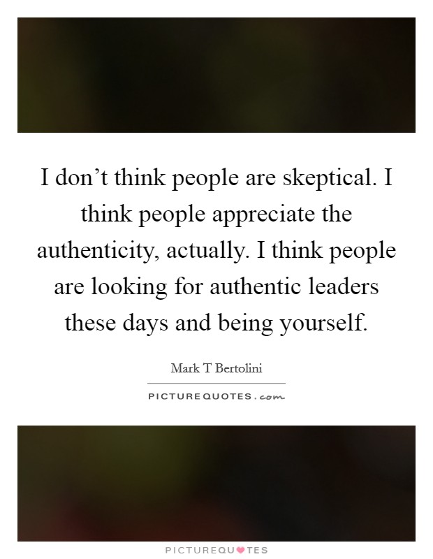 I don't think people are skeptical. I think people appreciate the authenticity, actually. I think people are looking for authentic leaders these days and being yourself. Picture Quote #1