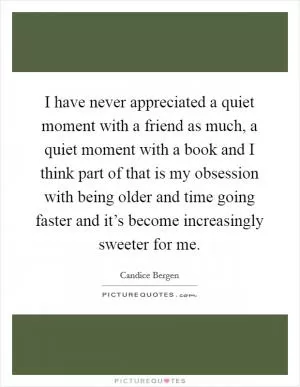 I have never appreciated a quiet moment with a friend as much, a quiet moment with a book and I think part of that is my obsession with being older and time going faster and it’s become increasingly sweeter for me Picture Quote #1
