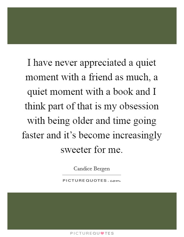 I have never appreciated a quiet moment with a friend as much, a quiet moment with a book and I think part of that is my obsession with being older and time going faster and it's become increasingly sweeter for me. Picture Quote #1