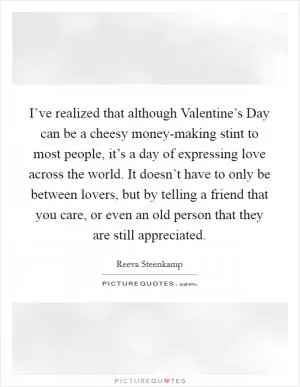 I’ve realized that although Valentine’s Day can be a cheesy money-making stint to most people, it’s a day of expressing love across the world. It doesn’t have to only be between lovers, but by telling a friend that you care, or even an old person that they are still appreciated Picture Quote #1