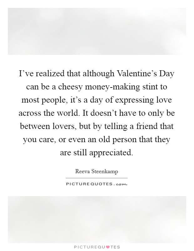 I've realized that although Valentine's Day can be a cheesy money-making stint to most people, it's a day of expressing love across the world. It doesn't have to only be between lovers, but by telling a friend that you care, or even an old person that they are still appreciated. Picture Quote #1