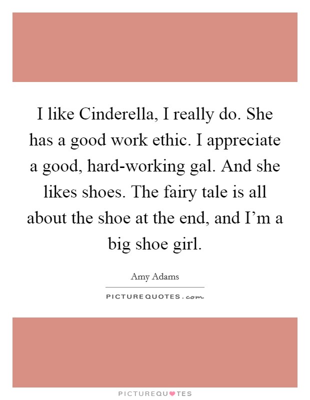 I like Cinderella, I really do. She has a good work ethic. I appreciate a good, hard-working gal. And she likes shoes. The fairy tale is all about the shoe at the end, and I'm a big shoe girl. Picture Quote #1