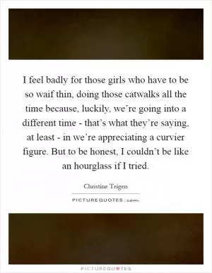 I feel badly for those girls who have to be so waif thin, doing those catwalks all the time because, luckily, we’re going into a different time - that’s what they’re saying, at least - in we’re appreciating a curvier figure. But to be honest, I couldn’t be like an hourglass if I tried Picture Quote #1