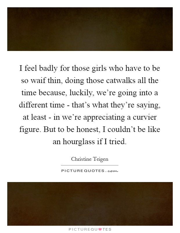 I feel badly for those girls who have to be so waif thin, doing those catwalks all the time because, luckily, we're going into a different time - that's what they're saying, at least - in we're appreciating a curvier figure. But to be honest, I couldn't be like an hourglass if I tried. Picture Quote #1