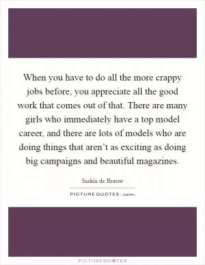 When you have to do all the more crappy jobs before, you appreciate all the good work that comes out of that. There are many girls who immediately have a top model career, and there are lots of models who are doing things that aren’t as exciting as doing big campaigns and beautiful magazines Picture Quote #1
