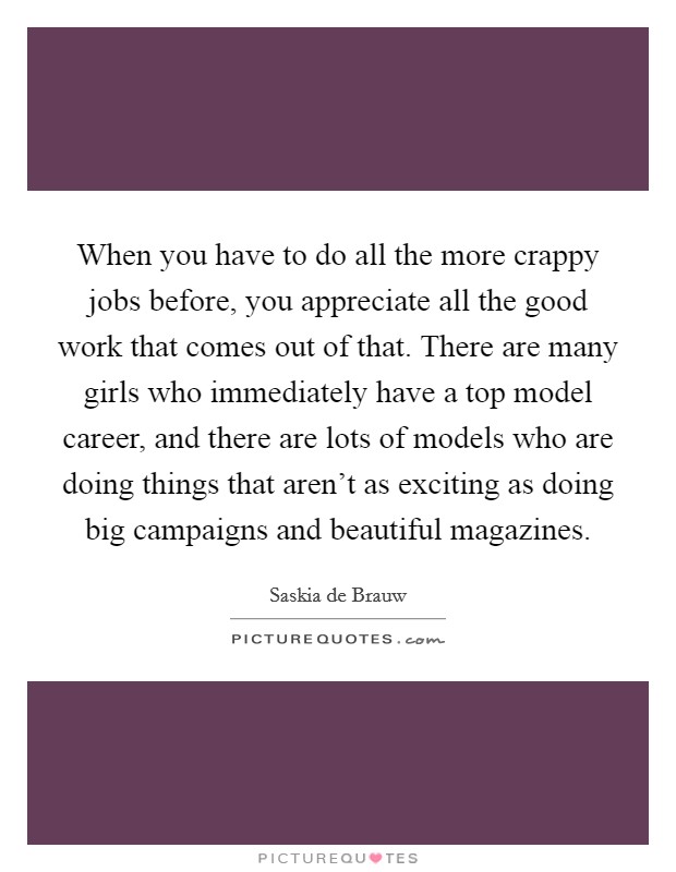 When you have to do all the more crappy jobs before, you appreciate all the good work that comes out of that. There are many girls who immediately have a top model career, and there are lots of models who are doing things that aren't as exciting as doing big campaigns and beautiful magazines. Picture Quote #1