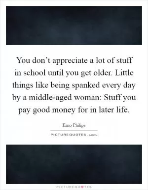 You don’t appreciate a lot of stuff in school until you get older. Little things like being spanked every day by a middle-aged woman: Stuff you pay good money for in later life Picture Quote #1