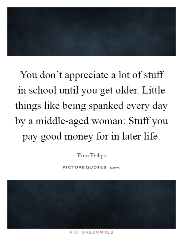 You don't appreciate a lot of stuff in school until you get older. Little things like being spanked every day by a middle-aged woman: Stuff you pay good money for in later life. Picture Quote #1