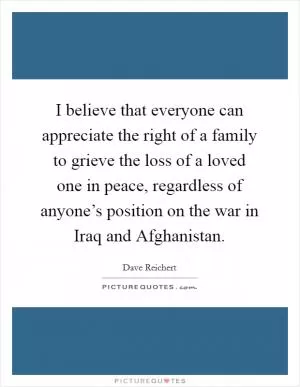 I believe that everyone can appreciate the right of a family to grieve the loss of a loved one in peace, regardless of anyone’s position on the war in Iraq and Afghanistan Picture Quote #1