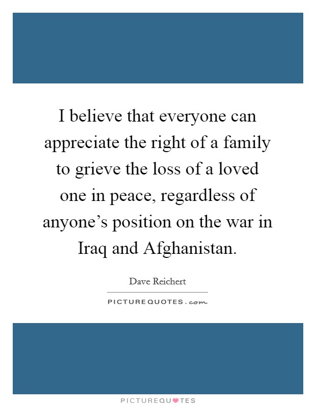 I believe that everyone can appreciate the right of a family to grieve the loss of a loved one in peace, regardless of anyone's position on the war in Iraq and Afghanistan. Picture Quote #1