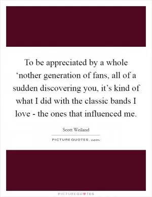 To be appreciated by a whole ‘nother generation of fans, all of a sudden discovering you, it’s kind of what I did with the classic bands I love - the ones that influenced me Picture Quote #1