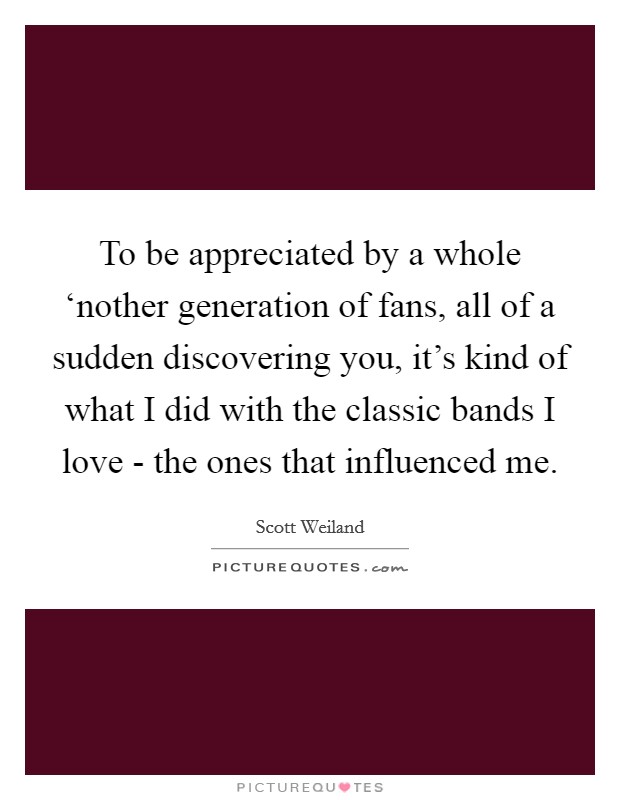 To be appreciated by a whole ‘nother generation of fans, all of a sudden discovering you, it's kind of what I did with the classic bands I love - the ones that influenced me. Picture Quote #1