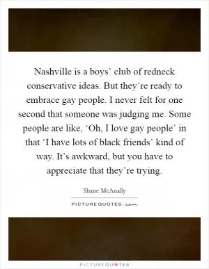 Nashville is a boys’ club of redneck conservative ideas. But they’re ready to embrace gay people. I never felt for one second that someone was judging me. Some people are like, ‘Oh, I love gay people’ in that ‘I have lots of black friends’ kind of way. It’s awkward, but you have to appreciate that they’re trying Picture Quote #1