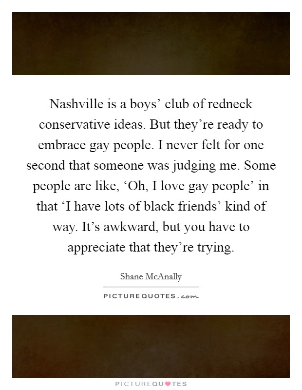 Nashville is a boys' club of redneck conservative ideas. But they're ready to embrace gay people. I never felt for one second that someone was judging me. Some people are like, ‘Oh, I love gay people' in that ‘I have lots of black friends' kind of way. It's awkward, but you have to appreciate that they're trying. Picture Quote #1
