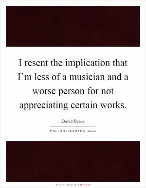 I resent the implication that I’m less of a musician and a worse person for not appreciating certain works Picture Quote #1