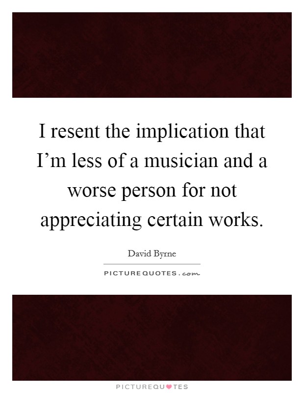 I resent the implication that I'm less of a musician and a worse person for not appreciating certain works. Picture Quote #1