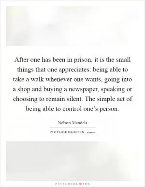 After one has been in prison, it is the small things that one appreciates: being able to take a walk whenever one wants, going into a shop and buying a newspaper, speaking or choosing to remain silent. The simple act of being able to control one’s person Picture Quote #1