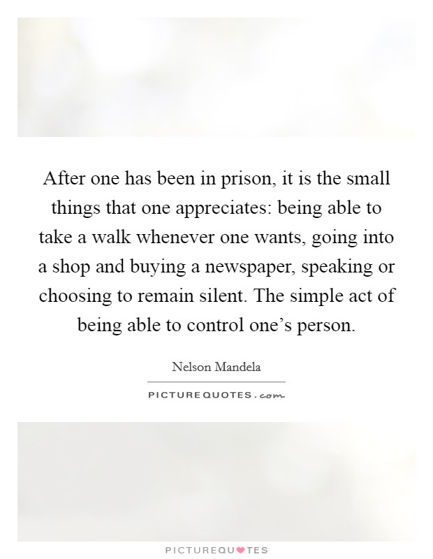 After one has been in prison, it is the small things that one appreciates: being able to take a walk whenever one wants, going into a shop and buying a newspaper, speaking or choosing to remain silent. The simple act of being able to control one's person. Picture Quote #1
