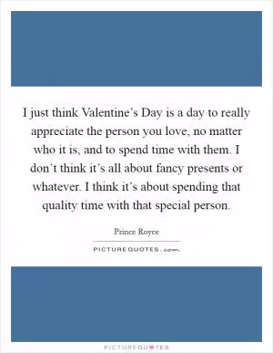 I just think Valentine’s Day is a day to really appreciate the person you love, no matter who it is, and to spend time with them. I don’t think it’s all about fancy presents or whatever. I think it’s about spending that quality time with that special person Picture Quote #1