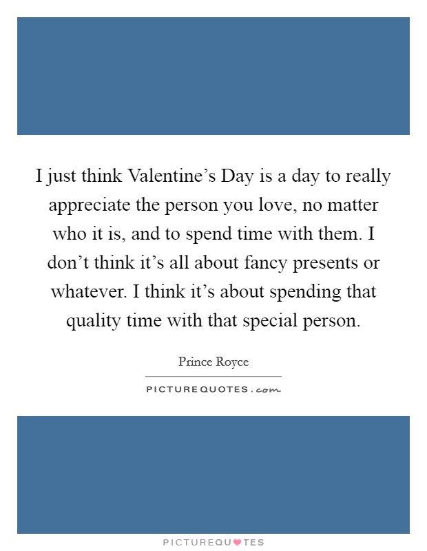 I just think Valentine's Day is a day to really appreciate the person you love, no matter who it is, and to spend time with them. I don't think it's all about fancy presents or whatever. I think it's about spending that quality time with that special person. Picture Quote #1