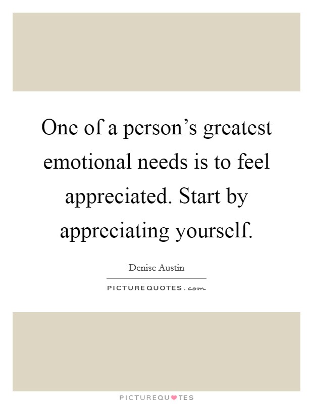 One of a person's greatest emotional needs is to feel appreciated. Start by appreciating yourself. Picture Quote #1