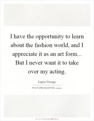 I have the opportunity to learn about the fashion world, and I appreciate it as an art form... But I never want it to take over my acting Picture Quote #1