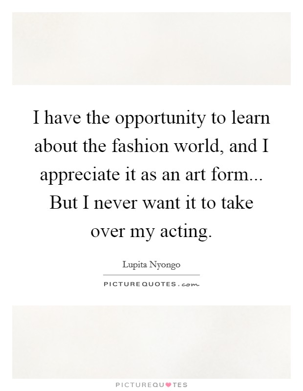 I have the opportunity to learn about the fashion world, and I appreciate it as an art form... But I never want it to take over my acting. Picture Quote #1