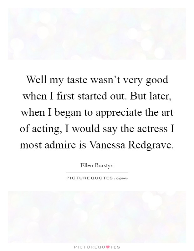 Well my taste wasn't very good when I first started out. But later, when I began to appreciate the art of acting, I would say the actress I most admire is Vanessa Redgrave. Picture Quote #1