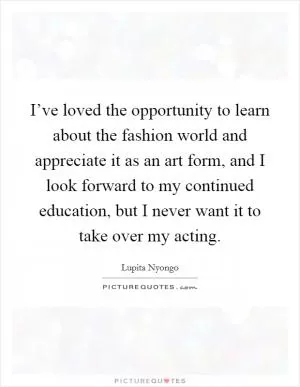 I’ve loved the opportunity to learn about the fashion world and appreciate it as an art form, and I look forward to my continued education, but I never want it to take over my acting Picture Quote #1