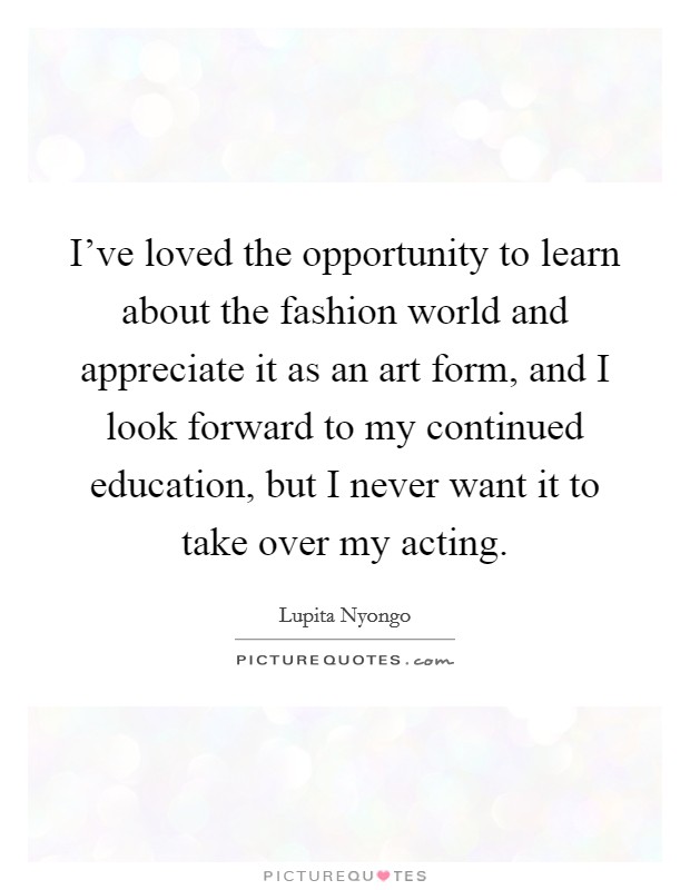 I've loved the opportunity to learn about the fashion world and appreciate it as an art form, and I look forward to my continued education, but I never want it to take over my acting. Picture Quote #1