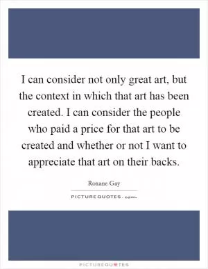 I can consider not only great art, but the context in which that art has been created. I can consider the people who paid a price for that art to be created and whether or not I want to appreciate that art on their backs Picture Quote #1