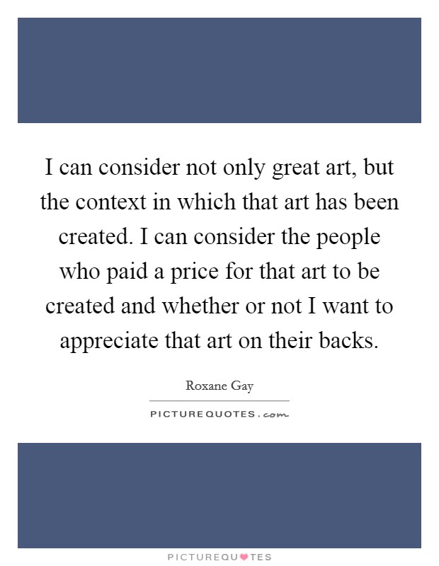 I can consider not only great art, but the context in which that art has been created. I can consider the people who paid a price for that art to be created and whether or not I want to appreciate that art on their backs. Picture Quote #1