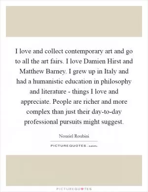 I love and collect contemporary art and go to all the art fairs. I love Damien Hirst and Matthew Barney. I grew up in Italy and had a humanistic education in philosophy and literature - things I love and appreciate. People are richer and more complex than just their day-to-day professional pursuits might suggest Picture Quote #1