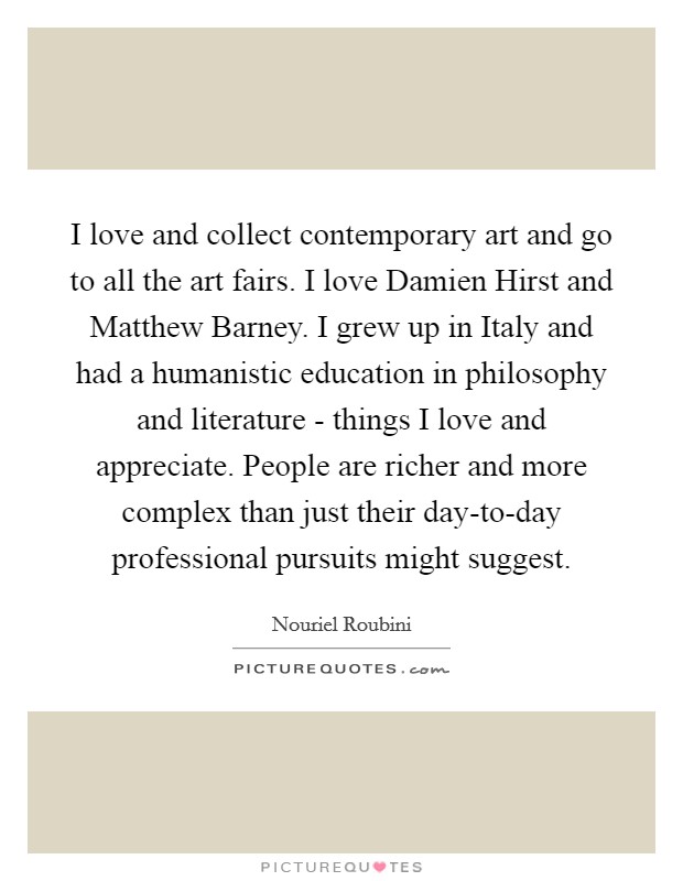 I love and collect contemporary art and go to all the art fairs. I love Damien Hirst and Matthew Barney. I grew up in Italy and had a humanistic education in philosophy and literature - things I love and appreciate. People are richer and more complex than just their day-to-day professional pursuits might suggest. Picture Quote #1