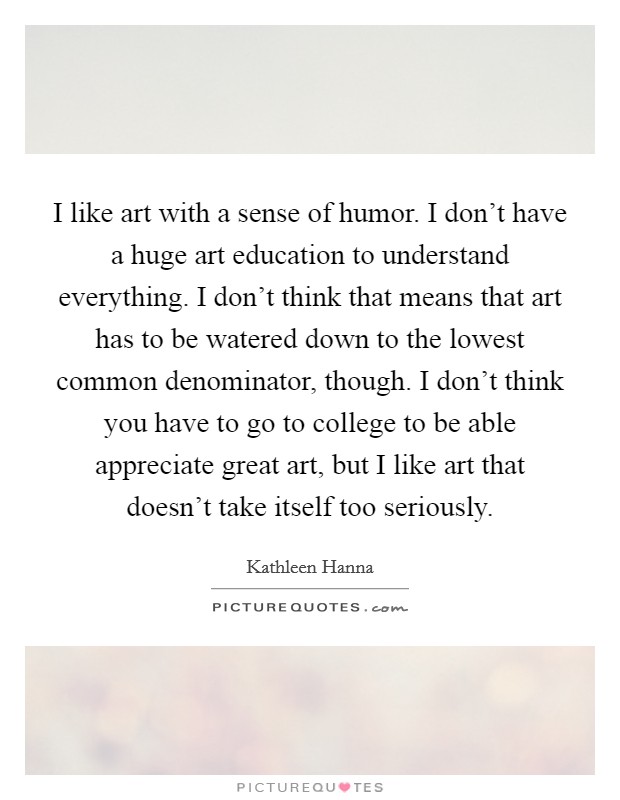 I like art with a sense of humor. I don't have a huge art education to understand everything. I don't think that means that art has to be watered down to the lowest common denominator, though. I don't think you have to go to college to be able appreciate great art, but I like art that doesn't take itself too seriously. Picture Quote #1