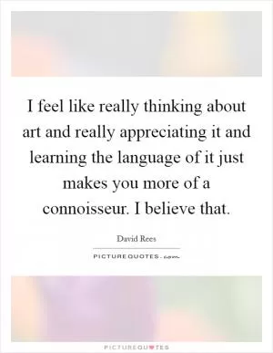 I feel like really thinking about art and really appreciating it and learning the language of it just makes you more of a connoisseur. I believe that Picture Quote #1