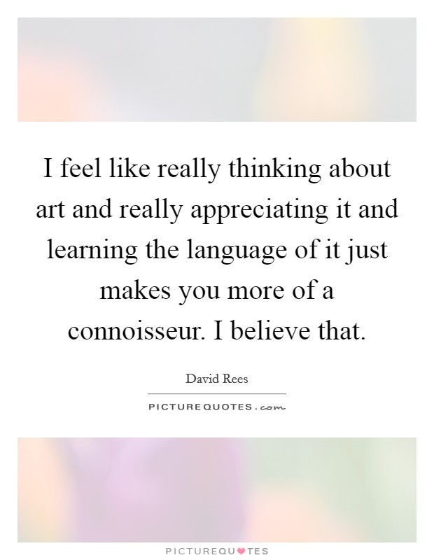 I feel like really thinking about art and really appreciating it and learning the language of it just makes you more of a connoisseur. I believe that. Picture Quote #1