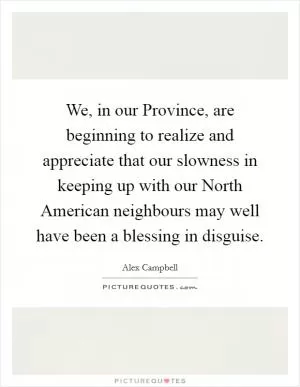 We, in our Province, are beginning to realize and appreciate that our slowness in keeping up with our North American neighbours may well have been a blessing in disguise Picture Quote #1