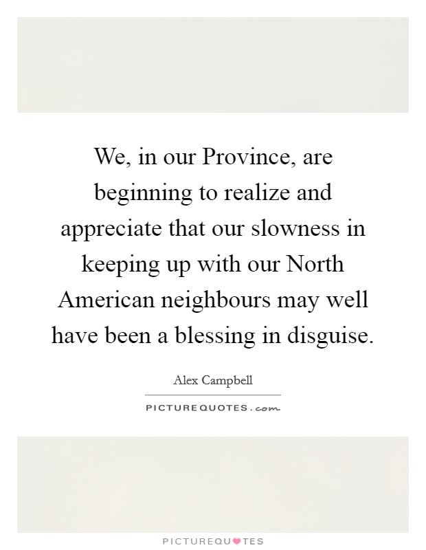 We, in our Province, are beginning to realize and appreciate that our slowness in keeping up with our North American neighbours may well have been a blessing in disguise. Picture Quote #1
