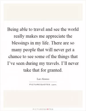 Being able to travel and see the world really makes me appreciate the blessings in my life. There are so many people that will never get a chance to see some of the things that I’ve seen during my travels. I’ll never take that for granted Picture Quote #1