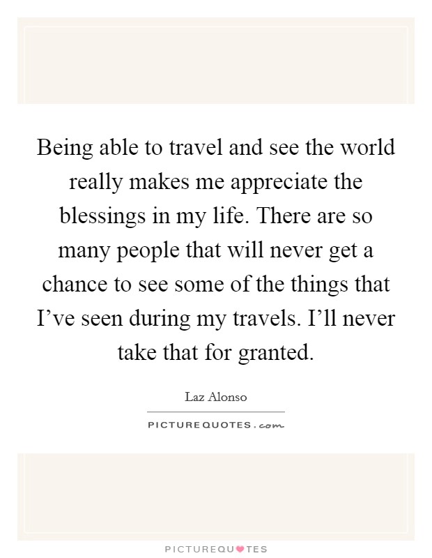 Being able to travel and see the world really makes me appreciate the blessings in my life. There are so many people that will never get a chance to see some of the things that I've seen during my travels. I'll never take that for granted. Picture Quote #1