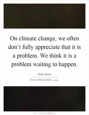 On climate change, we often don’t fully appreciate that it is a problem. We think it is a problem waiting to happen Picture Quote #1