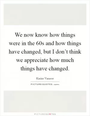 We now know how things were in the  60s and how things have changed, but I don’t think we appreciate how much things have changed Picture Quote #1