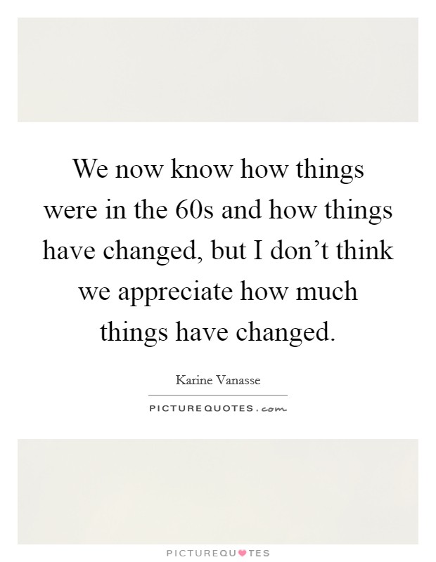 We now know how things were in the  60s and how things have changed, but I don't think we appreciate how much things have changed. Picture Quote #1