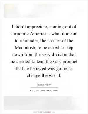 I didn’t appreciate, coming out of corporate America... what it meant to a founder, the creator of the Macintosh, to be asked to step down from the very division that he created to lead the very product that he believed was going to change the world Picture Quote #1