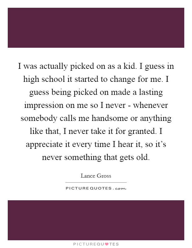 I was actually picked on as a kid. I guess in high school it started to change for me. I guess being picked on made a lasting impression on me so I never - whenever somebody calls me handsome or anything like that, I never take it for granted. I appreciate it every time I hear it, so it's never something that gets old. Picture Quote #1